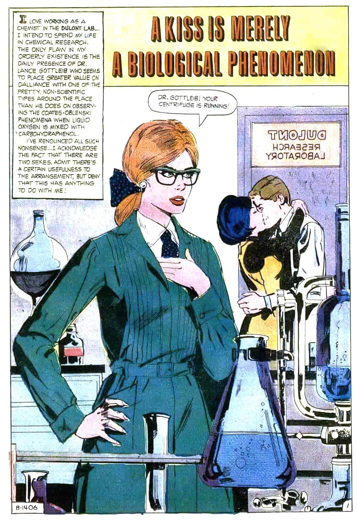 A kiss is merely a biological phenomenon.  I love working as a chemist in the Dulont Lab... I intend to spend my life in chemical research. The only flaw in my orderly existence is the daily presence of Dr. Lance Gottleib who seems to place greater value on dalliance with one of the pretty, non-scientific types around the place than he does on observing the Coates-Oblenski phenomena when liquid oxygen is mixed with carbohydraphenol. I've renounced all such nonsense. I acknowledge that fact that there are two sexes, admit there's a certain usefulness to the arrangement, but deny that this has anything to do with me!