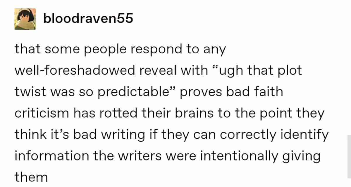 that some people respond to any well-foreshadowed reveal with "ugh that plot twist was so predictable" proves bad faith criticism has rotted their brains to the point they think it's bad writing if they can correctly identify information the writers were intentionally giving them