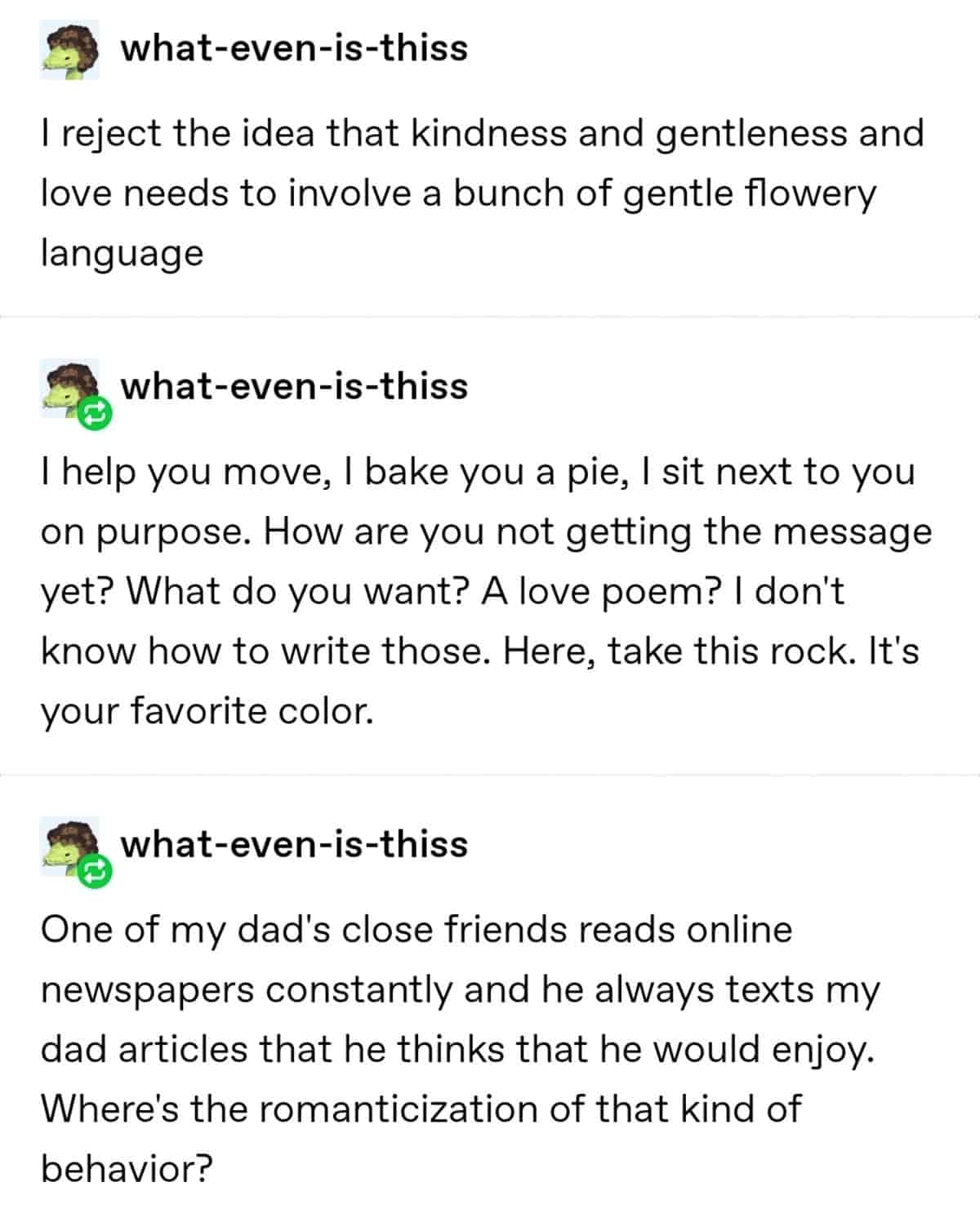 I reject the idea that kindness and gentleness and love needs to involve a bunch of gentle flowery language. I help you move, I bake you a pie, I sit next to you on purpose. How are you not getting the message yet? What do you want? A love poem? I don't know how to write those. Here, take this rock. It's your favorite color. One of my dad's close friends reads online newspapers constantly and he always texts my dad articles that he thinks he would enjoy. Where's the romanticization of that kind of behaviour?