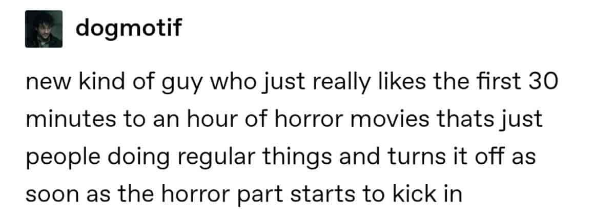 new kind of guy who just really likes the first 30 minutes to an hour of horror movies that's just people doing regular things and turns it off as soon as the horror part starts to kick in