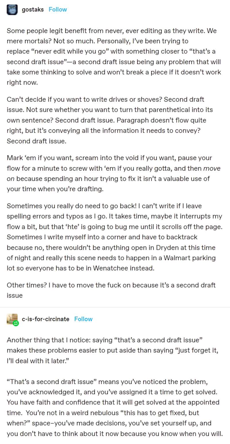 Some people legit benefit from never, ever editing as they write. We mere mortals? Not so much. Personally, I’ve been trying to replace “never edit while you go” with something closer to “that’s a second draft issue”—a second draft issue being any problem that will take some thinking to solve and won’t break a piece if it doesn’t work right now.

Can’t decide if you want to write drives or shoves? Second draft issue. Not sure whether you want to turn that parenthetical into its own sentence? Second draft issue. Paragraph doesn’t flow quite right, but it’s conveying all the information it needs to convey? Second draft issue.

Mark ‘em if you want, scream into the void if you want, pause your flow for a minute to screw with ‘em if you really gotta, and then move on because spending an hour trying to fix it isn’t a valuable use of your time when you’re drafting.

Sometimes you really do need to go back! I can’t write if I leave spelling errors and typos as I go. It takes time, maybe it interrupts my flow a bit, but that ‘hte’ is going to bug me until it scrolls off the page. Sometimes I write myself into a corner and have to backtrack because no, there wouldn’t be anything open in Dryden at this time of night and really this scene needs to happen in a Walmart parking lot so everyone has to be in Wenatchee instead. 

Other times? I have to move the fuck on because it’s a second draft issue