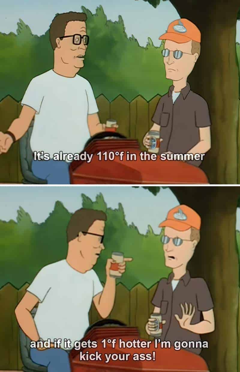 a series of 6 stills from King of the Hill. Dale Gribble and Hank Hill are talking while Hank is on a riding mower. They are both drinking beer. The conversation goes Dale: I say let the world warm up. We'll grow oranges in Alaska.
Hank replies: Dale you giblet-head. We live in Texas. It's already 110 degrees in the summer, and if it gets 1 degree hotter I'm going to kick your ass.