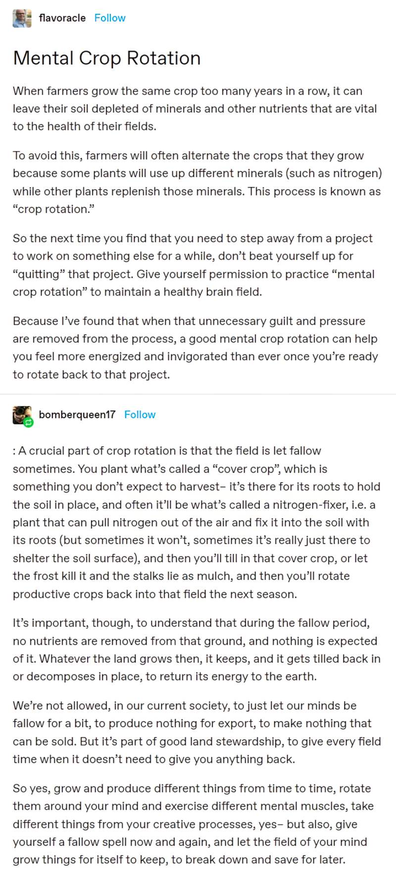 When farmers grow the same crop too many years in a row, it can leave their soil depleted of minerals and other nutrients that are vital to the health of their fields. 

To avoid this, farmers will often alternate the crops that they grow because some plants will use up different minerals (such as nitrogen) while other plants replenish those minerals. This process is known as “crop rotation.” 

So the next time you find that you need to step away from a project to work on something else for a while, don’t beat yourself up for “quitting” that project. Give yourself permission to practice “mental crop rotation” to maintain a healthy brain field. 

Because I’ve found that when that unnecessary guilt and pressure are removed from the process, a good mental crop rotation can help you feel more energized and invigorated than ever once you’re ready to rotate back to that project. 