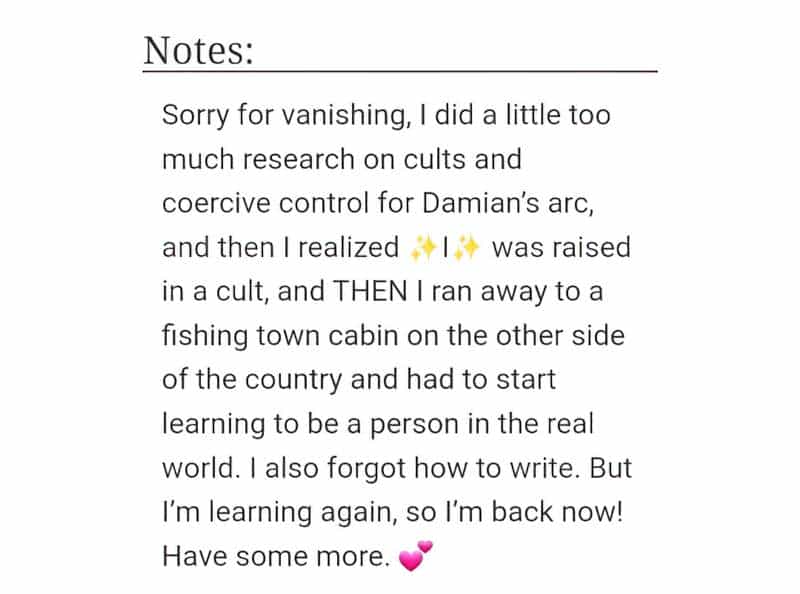 Sorry for vanishing, I did a little too much research on cults an coercive control for Damian’s arc, and then realized I was raised in a cult, and THEN I ran away to a fishing town cabin on the other side of the country and had to start learning to be a person in the real world. I also forgot how to write. But I’m learning again, so I’m back now! Have some more.
