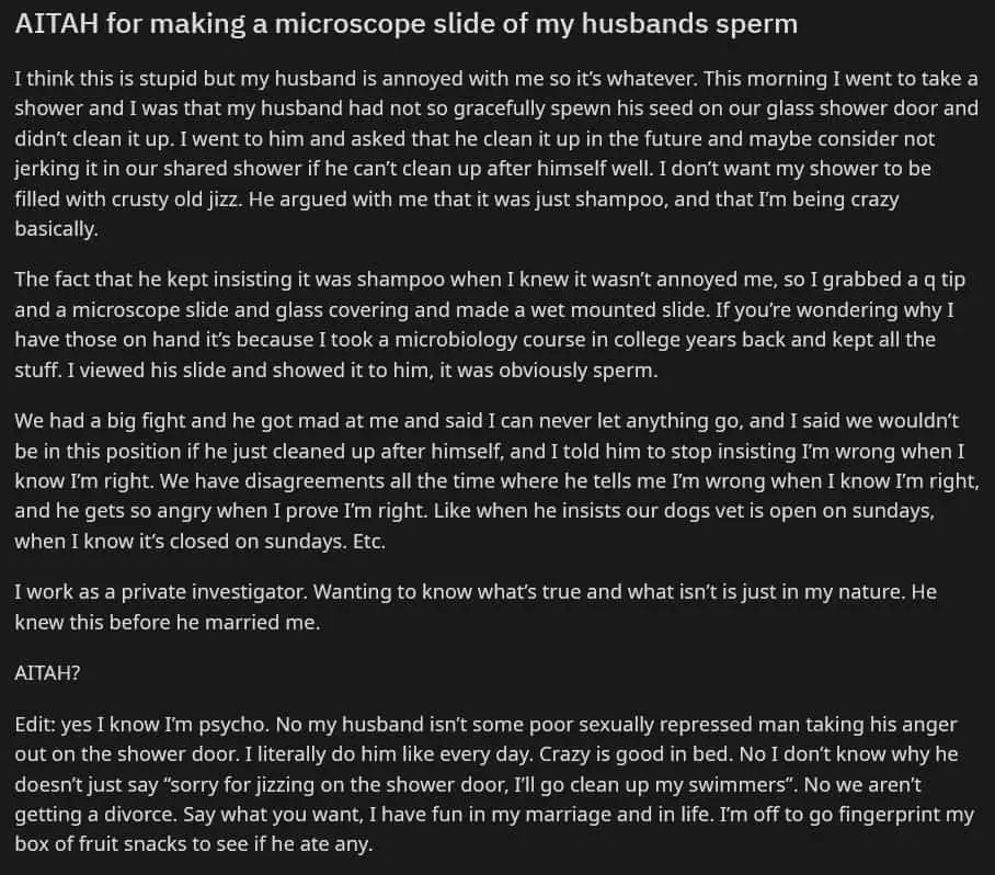 AITAH for making a microscope slide of my husbands sperm 

I think this is stupid but my husband is annoyed with me so it’s whatever. This morning I went to take a shower and I was that my husband had not so gracefully spewn his seed on our glass shower door and didn’t clean it up. I went to him and asked that he clean it up in the future and maybe consider not jerking it in our shared shower if he can’t clean up after himself well. I don’t want my shower to be filled with crusty old jizz. He argued with me that it was just shampoo, and that I’m being crazy basically. 

The fact that he kept insisting it was shampoo when I knew it wasn’t annoyed me, so I grabbed a q tip and a microscope slide and glass covering and made a wet mounted slide. If you’re wondering why I have those on hand it’s because I took a microbiology course in college years back and kept all the stuff. I viewed his slide and showed it to him, it was obviously sperm. 

We had a big fight and he got mad at me and said I can never let anything go, and I said we wouldn’t be in this position if he just cleaned up after himself, and I told him to stop insisting I’m wrong when I know I’m right. We have disagreements all the time where he tells me I’m wrong when I know I’m right, and he gets so angry when I prove I’m right. Like when he insists our dogs vet is open on sundays, when I know it’s closed on sundays. Etc. 

I work as a private investigator. Wanting to know what’s true and what isn’t is just in my nature. He knew this before he married me. 

AITAH? 

Edit: yes I know I’m psycho. No my husband isn’t some poor sexually repressed man taking his anger out on the shower door. I literally do him like every day. Crazy is good in bed. No I don’t know why he doesn’t just say “sorry for jizzing on the shower door, I’ll go clean up my swimmers”. No we aren’t getting a divorce. Say what you want, I have fun in my marriage and in life. I’m off to go fingerprint my box of fruit snacks to see if he ate any. 